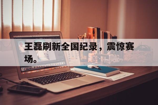 畅玩电子游戏-王磊刷新全国纪录，震惊赛场。
