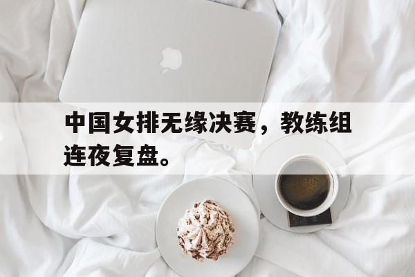 畅玩电子游戏-中国女排无缘决赛，教练组连夜复盘。