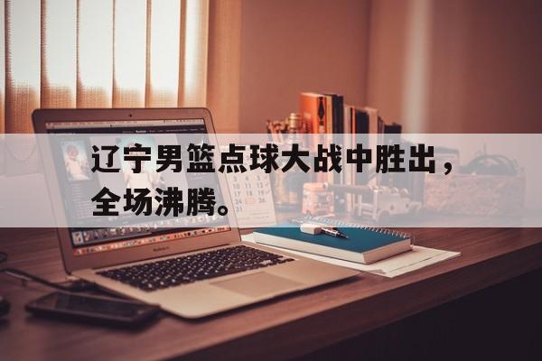 畅玩电子游戏-辽宁男篮点球大战中胜出，全场沸腾。