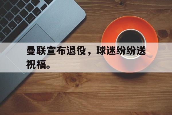 畅玩电子游戏-曼联宣布退役，球迷纷纷送祝福。