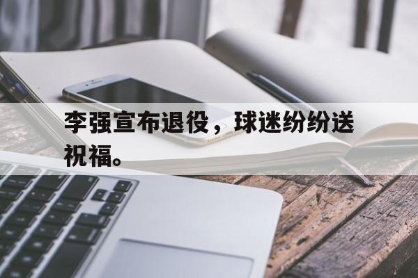 华体会电脑版登录口-李强宣布退役，球迷纷纷送祝福。