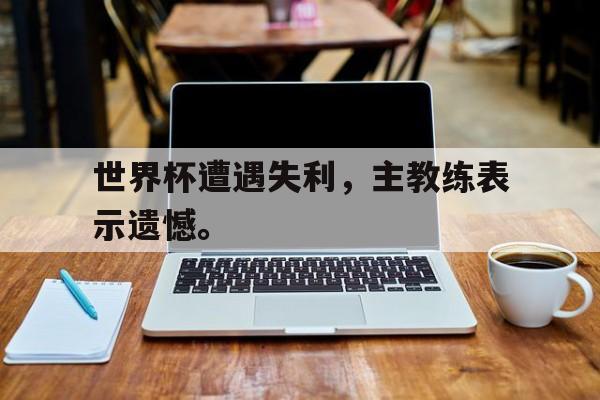 华体会电脑版登录口-世界杯遭遇失利，主教练表示遗憾。