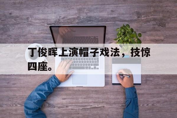 华体会app-丁俊晖上演帽子戏法，技惊四座。
