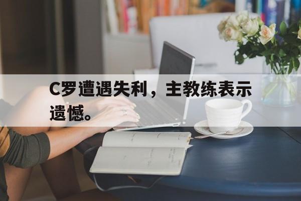 华体会电脑版登录口-C罗遭遇失利，主教练表示遗憾。