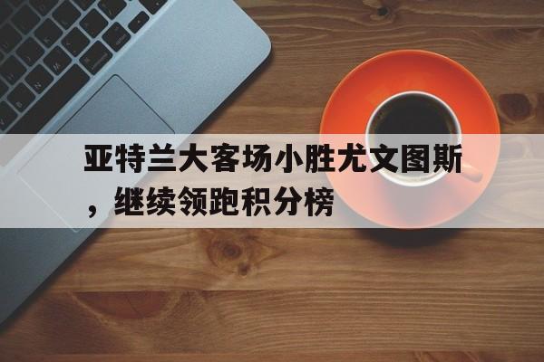 畅玩电子游戏-亚特兰大客场小胜尤文图斯，继续领跑积分榜