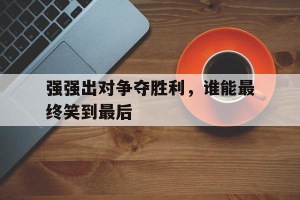 华体会电脑版登录口-强强出对争夺胜利，谁能最终笑到最后