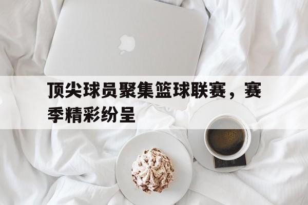 华体会app-顶尖球员聚集篮球联赛，赛季精彩纷呈