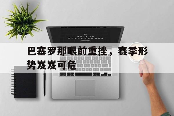 畅玩电子游戏-巴塞罗那眼前重挫，赛季形势岌岌可危