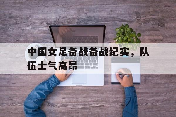 畅玩电子游戏-中国女足备战备战纪实，队伍士气高昂