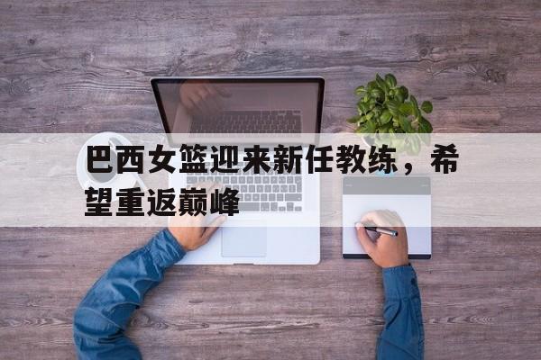 华体会电脑版登录口-巴西女篮迎来新任教练，希望重返巅峰